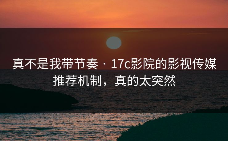 真不是我带节奏 · 17c影院的影视传媒推荐机制，真的太突然